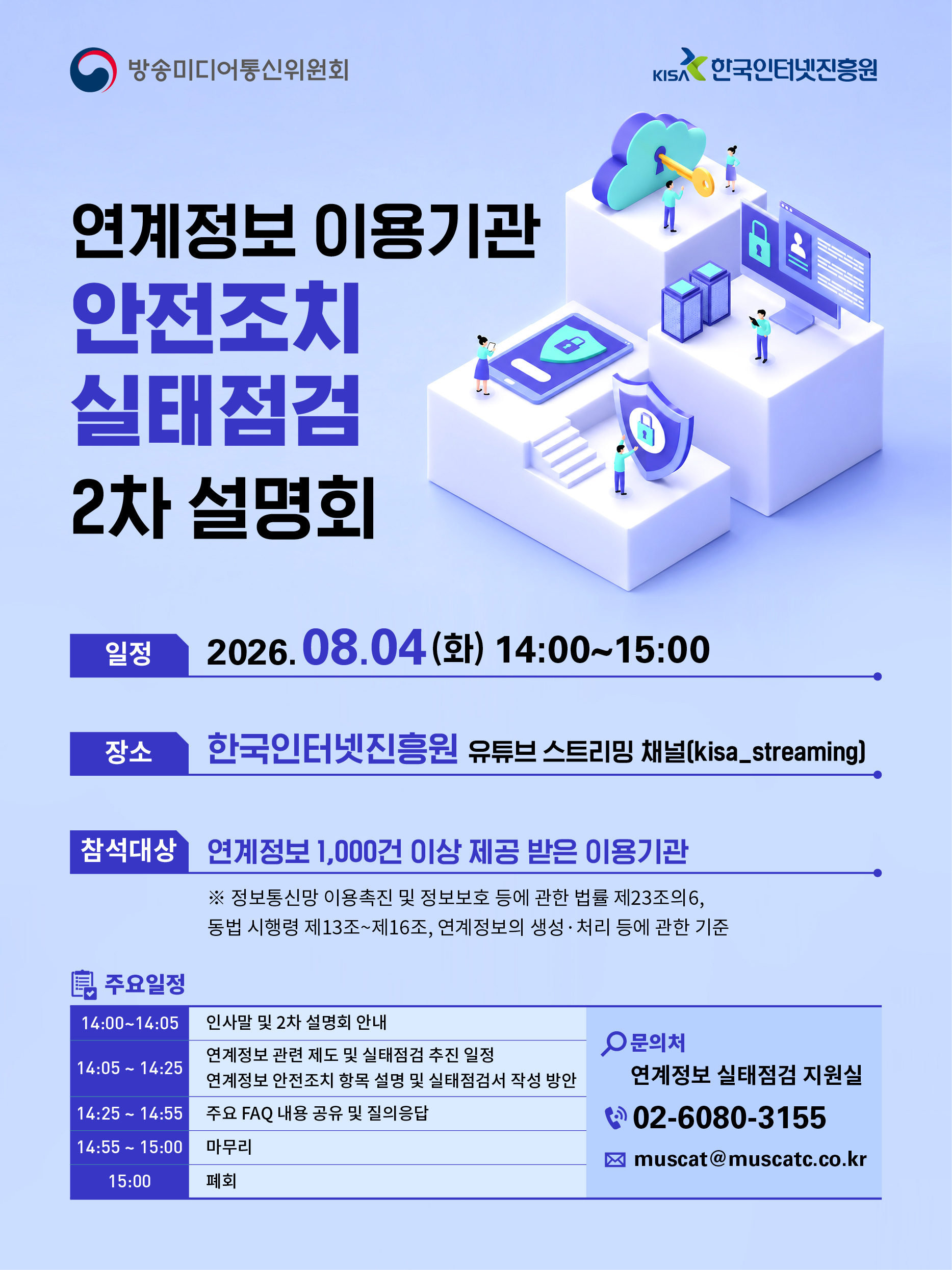 방송미디어통신위원회, KISA 한국인터넷진흥원
연계정보 이용기관 안전조치 실태점검 2차 설명회
일정 2026.08.04(화) 14:00 ~ 15:00
장소 한국인터넷진흥원 유튜브 스트리밍 채널(kisa_straming)
참석대상 연계정보 1,000건 이상 제공받은 이용기관※ 정보통신망 이용촉진 및 정보보호 등에 관한 법률 제23조의 6,
동법 시행령 제13조~제16조, 연계정보의 생성,처리 등에 관한 기준
주요일정
14:00~14:05 인사말 및 2차 설명회 안내
14:05~14:25 연계정보 관련 제도 및 실태점검 추진 일정
연계정보 안전조치 항목 설명 및 실태점검서 작성 방안
14:25~14:55 주요 FAQ 내용 공유 및 질의응답
14:55~15:00 마무리
15:00 폐회
문의처: 연계정보 실태점검 지원실
전화번호: 02-6080-3155
이메일: muscat@muscatc.co.kr
